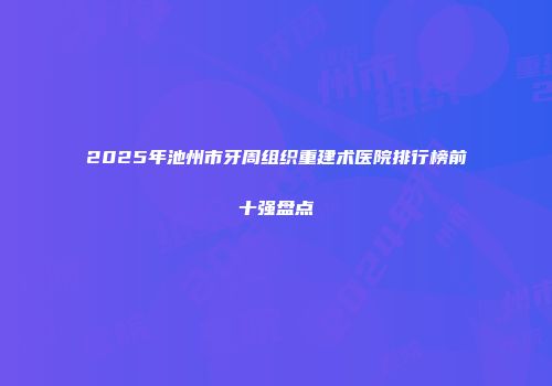 2025年池州市牙周组织重建术医院排行榜前十强盘点