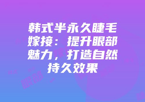 韩式半永久睫毛嫁接：提升眼部魅力，打造自然持久效果