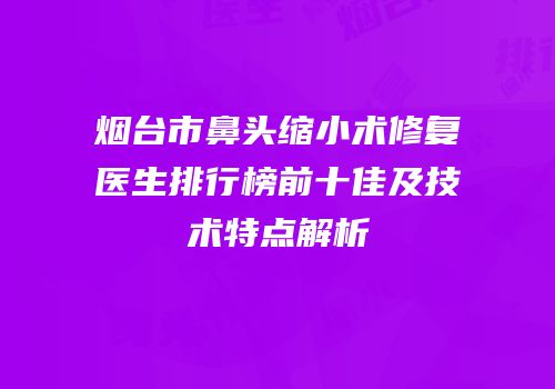 烟台市鼻头缩小术修复医生排行榜前十佳及技术特点解析