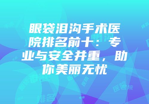 眼袋泪沟手术医院排名前十：专业与安全并重，助你美丽无忧