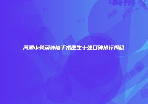 河源市鬓角种植手术医生十强口碑排行揭晓