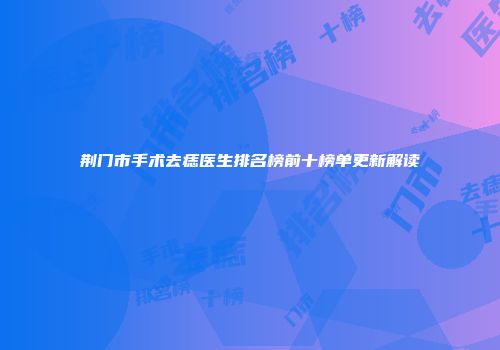 荆门市手术去痣医生排名榜前十榜单更新解读
