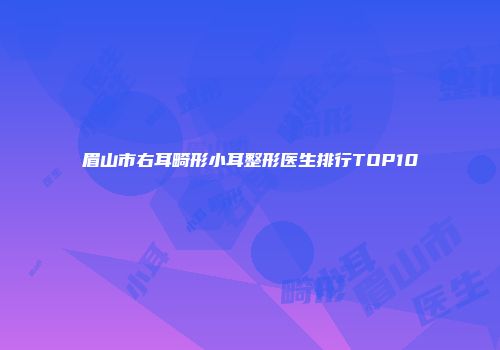 眉山市右耳畸形小耳整形医生排行TOP10