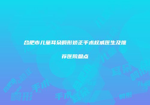 合肥市儿童耳朵畸形矫正手术权威医生及推荐医院盘点