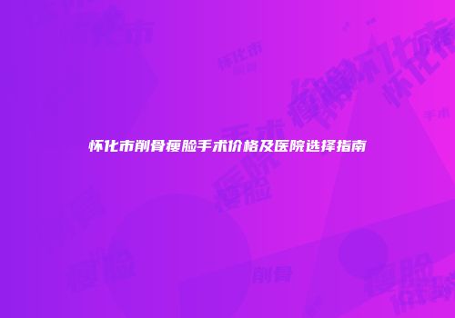 怀化市削骨瘦脸手术价格及医院选择指南