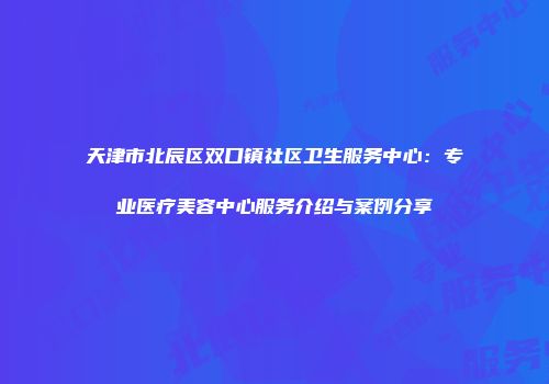 天津市北辰区双口镇社区卫生服务中心：专业医疗美容中心服务介绍与案例分享