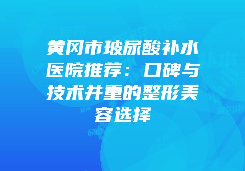 黄冈市玻尿酸补水医院推荐：口碑与技术并重的整形美容选择
