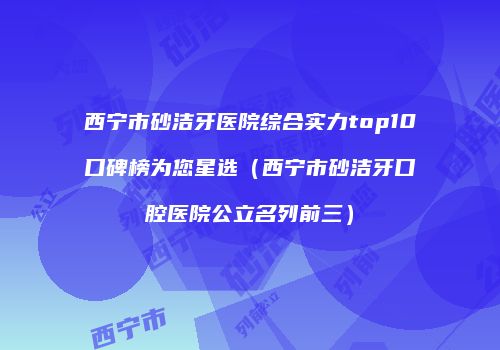 西宁市砂洁牙医院综合实力top10口碑榜为您星选（西宁市砂洁牙口腔医院公立名列前三）