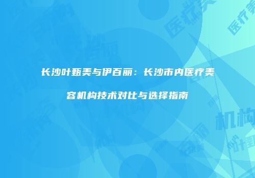 长沙叶甄美与伊百丽：长沙市内医疗美容机构技术对比与选择指南