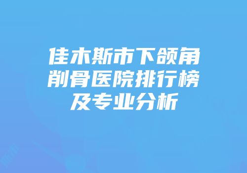 佳木斯市下颌角削骨医院排行榜及专业分析