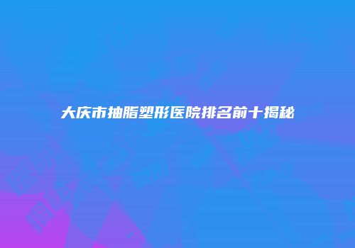 大庆市抽脂塑形医院排名前十揭秘