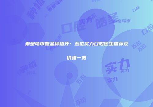 秦皇岛市皓圣种植牙：五位实力口腔医生推荐及价格一览