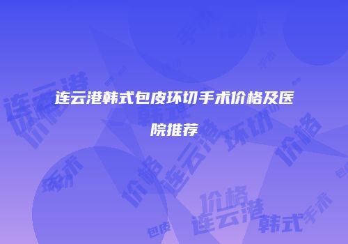 连云港韩式包皮环切手术价格及医院推荐