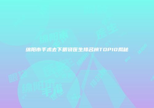 绵阳市手术去下眼袋医生排名榜TOP10揭秘