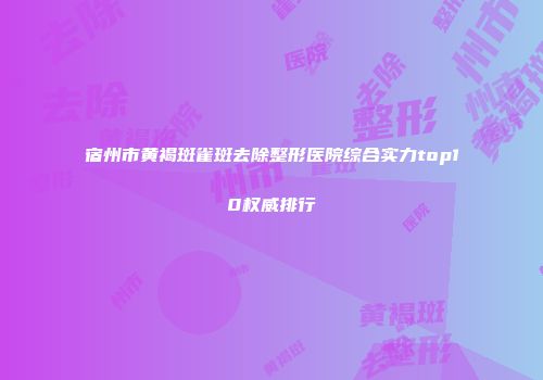 宿州市黄褐斑雀斑去除整形医院综合实力top10权威排行