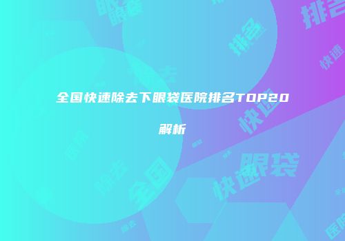 全国快速除去下眼袋医院排名TOP20解析