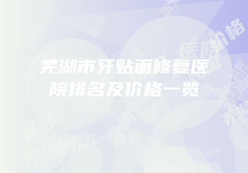 芜湖市牙贴面修复医院排名及价格一览