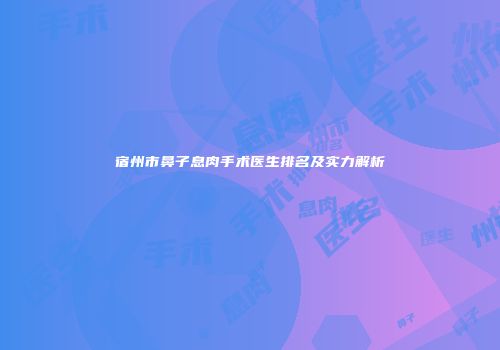 宿州市鼻子息肉手术医生排名及实力解析