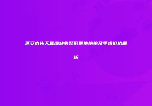 延安市先天耳廓缺失整形医生榜单及手术价格解析