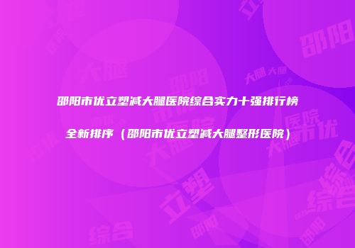 邵阳市优立塑减大腿医院综合实力十强排行榜全新排序（邵阳市优立塑减大腿整形医院）