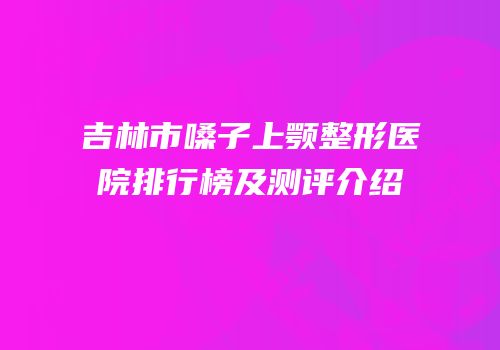 吉林市嗓子上颚整形医院排行榜及测评介绍