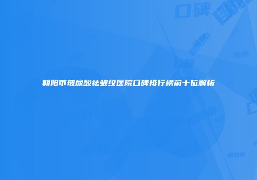 朝阳市玻尿酸祛皱纹医院口碑排行榜前十位解析
