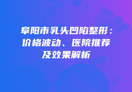 阜阳市乳头凹陷整形：价格波动、医院推荐及效果解析