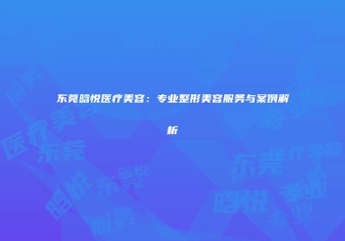 东莞晗悦医疗美容：专业整形美容服务与案例解析