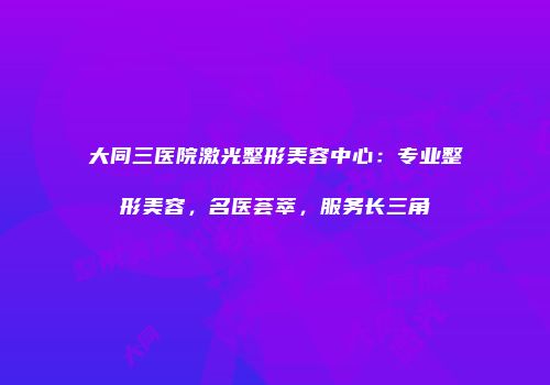 大同三医院激光整形美容中心：专业整形美容，名医荟萃，服务长三角