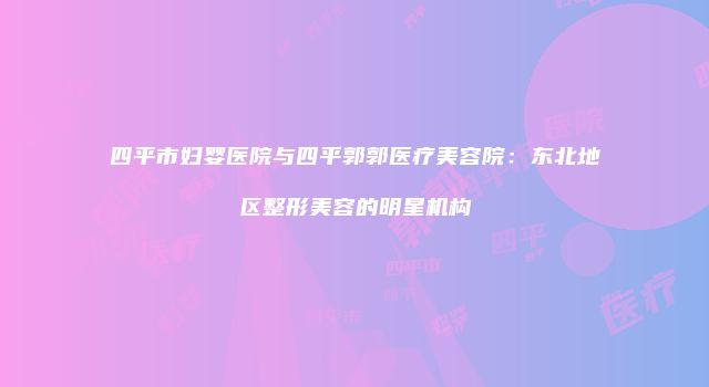 四平市妇婴医院与四平郭郭医疗美容院：东北地区整形美容的明星机构