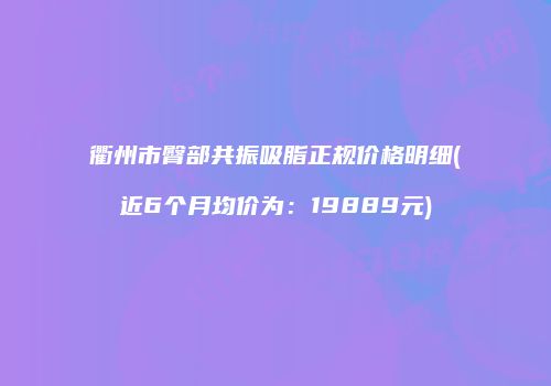 衢州市臀部共振吸脂正规价格明细(近6个月均价为：19889元)
