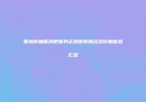 晋城市抽脂减肥瘦身正规医院排名及价格信息汇总