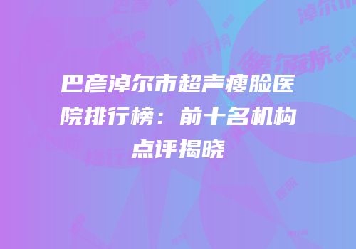 巴彦淖尔市超声瘦脸医院排行榜：前十名机构点评揭晓