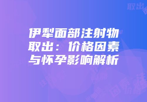 伊犁面部注射物取出：价格因素与怀孕影响解析