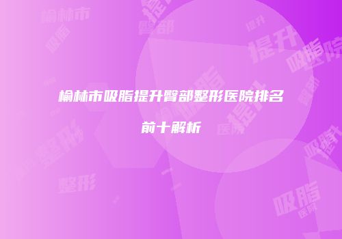 榆林市吸脂提升臀部整形医院排名前十解析