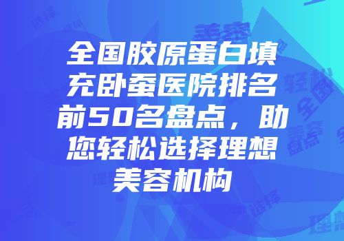 全国胶原蛋白填充卧蚕医院排名前50名盘点，助您轻松选择理想美容机构