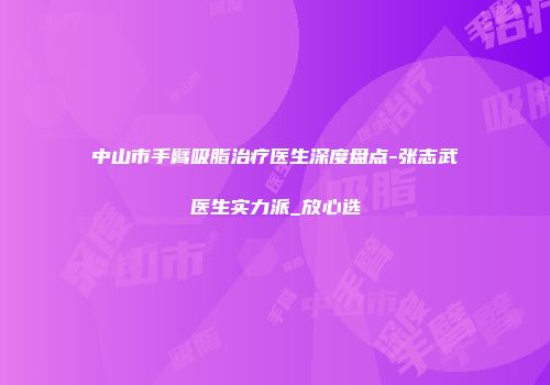中山市手臂吸脂治疗医生深度盘点-张志武医生实力派_放心选