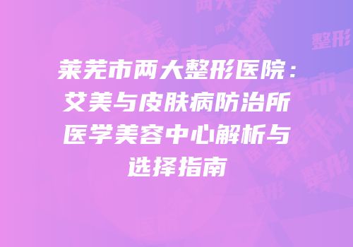 莱芜市两大整形医院：艾美与皮肤病防治所医学美容中心解析与选择指南
