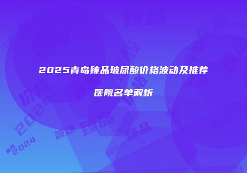 2025青岛臻品玻尿酸价格波动及推荐医院名单解析
