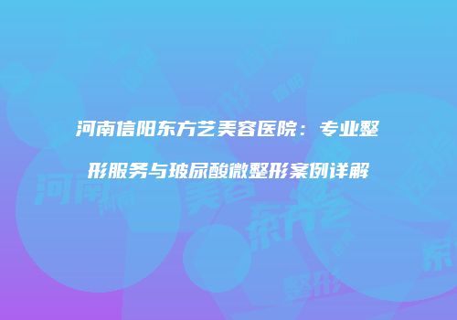 河南信阳东方艺美容医院：专业整形服务与玻尿酸微整形案例详解