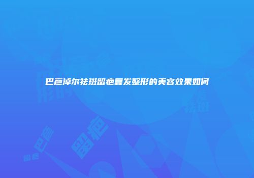 巴彦淖尔祛斑留疤复发整形的美容效果如何