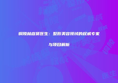 铜陵林庭贤医生：整形美容领域的权威专家与项目解析