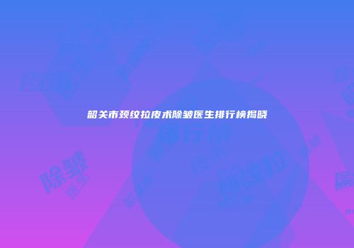 韶关市颈纹拉皮术除皱医生排行榜揭晓