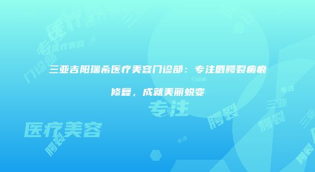 三亚吉阳瑞希医疗美容门诊部：专注唇腭裂瘢痕修复，成就美丽蜕变