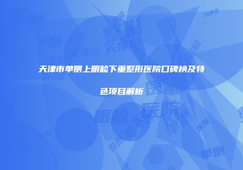 天津市单侧上眼睑下垂整形医院口碑榜及特色项目解析