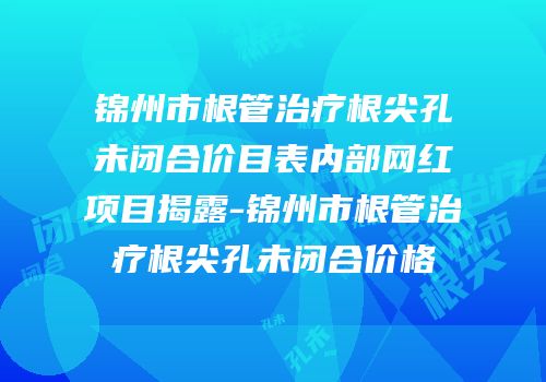 锦州市根管治疗根尖孔未闭合价目表内部网红项目揭露-锦州市根管治疗根尖孔未闭合价格