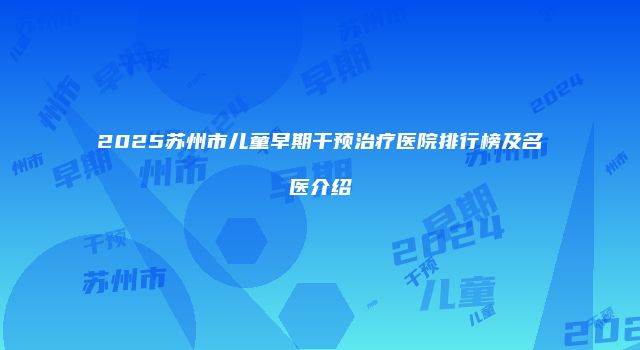 2025苏州市儿童早期干预治疗医院排行榜及名医介绍