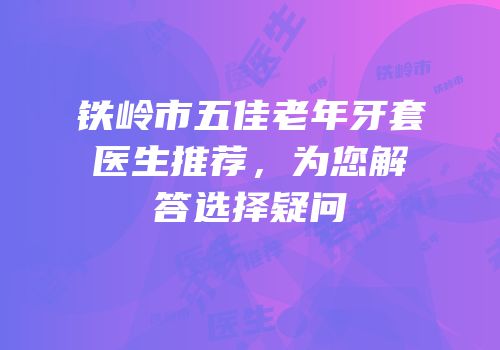 铁岭市五佳老年牙套医生推荐，为您解答选择疑问