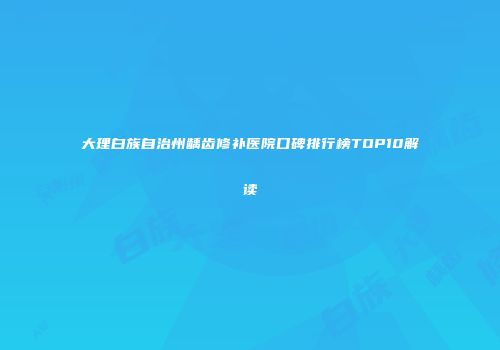 大理白族自治州龋齿修补医院口碑排行榜TOP10解读