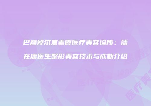 巴彦淖尔焦素霞医疗美容诊所：潘在庸医生整形美容技术与成就介绍